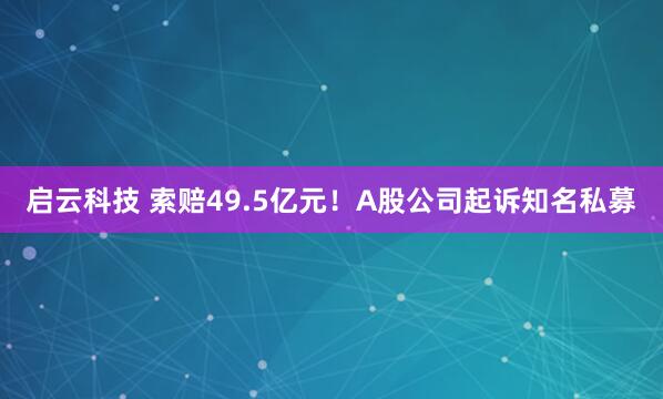 启云科技 索赔49.5亿元！A股公司起诉知名私募