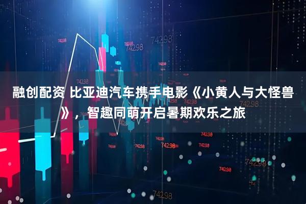 融创配资 比亚迪汽车携手电影《小黄人与大怪兽》，智趣同萌开启暑期欢乐之旅