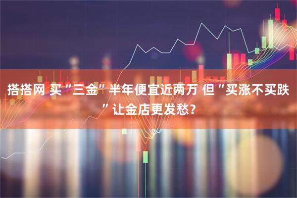 搭搭网 买“三金”半年便宜近两万 但“买涨不买跌”让金店更发愁？