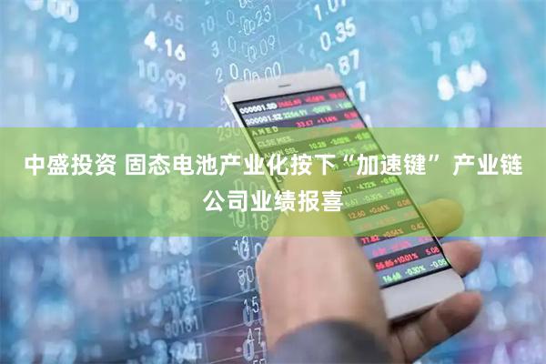 中盛投资 固态电池产业化按下“加速键” 产业链公司业绩报喜