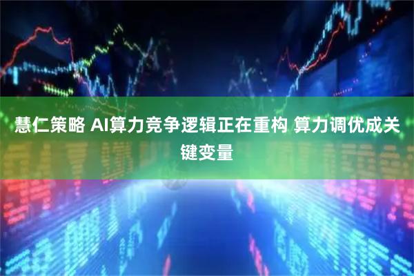 慧仁策略 AI算力竞争逻辑正在重构 算力调优成关键变量