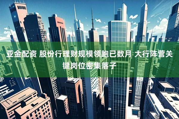 亚金配资 股份行理财规模领跑已数月 大行阵营关键岗位密集落子
