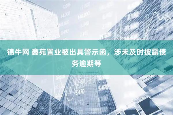 锦牛网 鑫苑置业被出具警示函，涉未及时披露债务逾期等