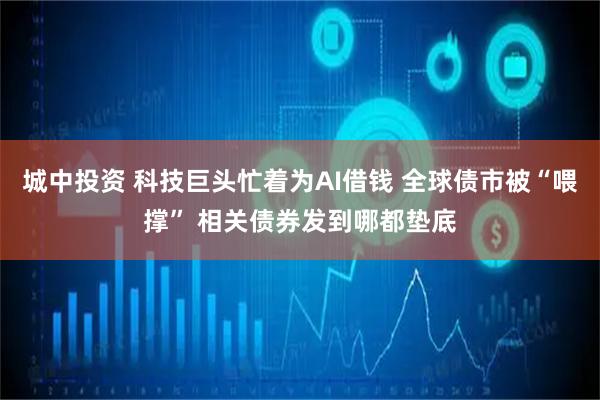 城中投资 科技巨头忙着为AI借钱 全球债市被“喂撑” 相关债券发到哪都垫底