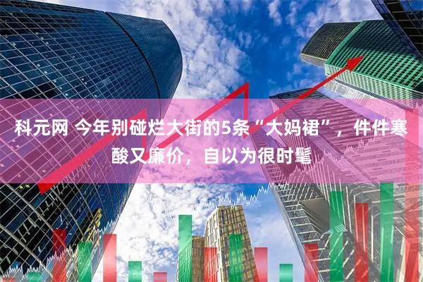 科元网 今年别碰烂大街的5条“大妈裙”，件件寒酸又廉价，自以为很时髦