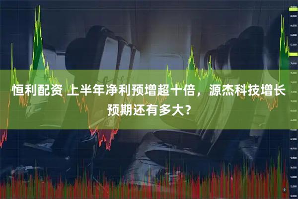 恒利配资 上半年净利预增超十倍，源杰科技增长预期还有多大？