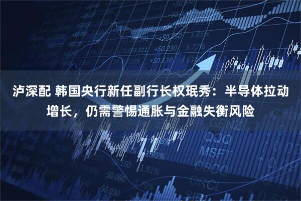 泸深配 韩国央行新任副行长权珉秀：半导体拉动增长，仍需警惕通胀与金融失衡风险