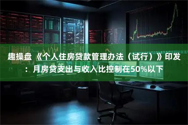 趣操盘 《个人住房贷款管理办法（试行）》印发：月房贷支出与收入比控制在50%以下