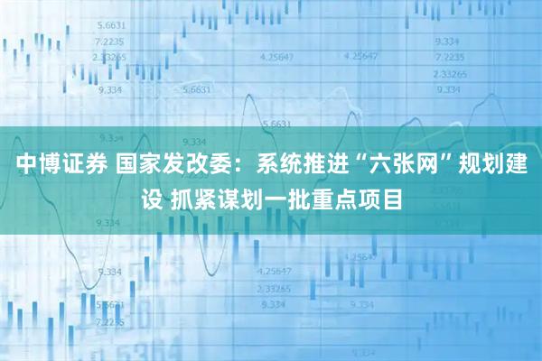 中博证券 国家发改委：系统推进“六张网”规划建设 抓紧谋划一批重点项目