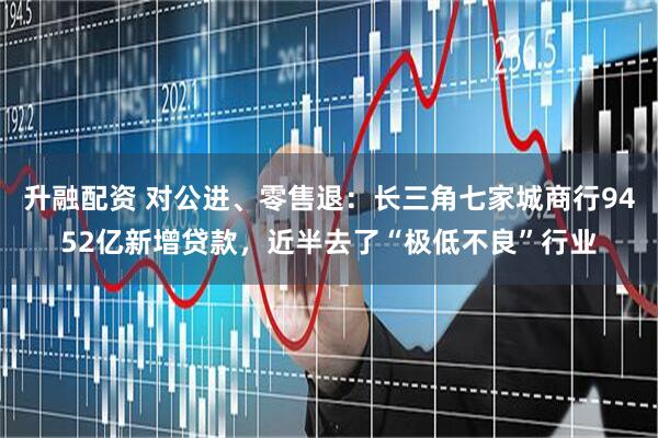 升融配资 对公进、零售退：长三角七家城商行9452亿新增贷款，近半去了“极低不良”行业