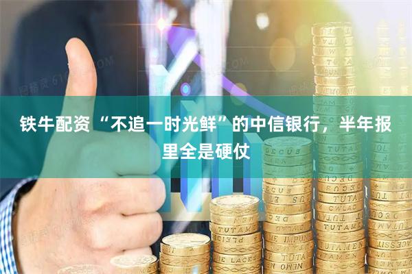 铁牛配资 “不追一时光鲜”的中信银行，半年报里全是硬仗